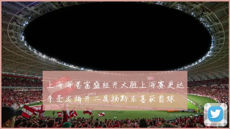 上海海港富盛经开大胜上海赛更达李圣龙梅开二度杨黔东喜获首球
