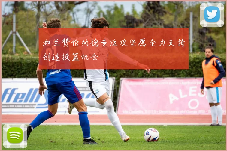 加兰赞伦纳德专注攻坚愿全力支持创造投篮机会