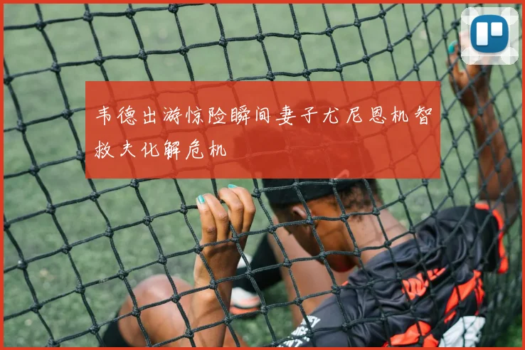 韦德出游惊险瞬间妻子尤尼恩机智救夫化解危机