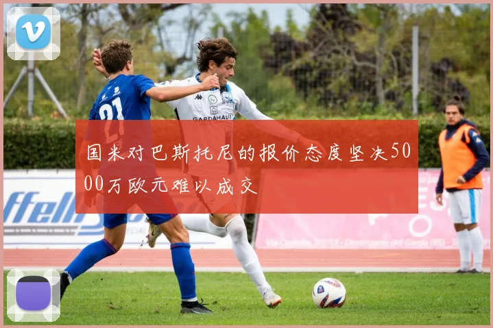 国米对巴斯托尼的报价态度坚决5000万欧元难以成交