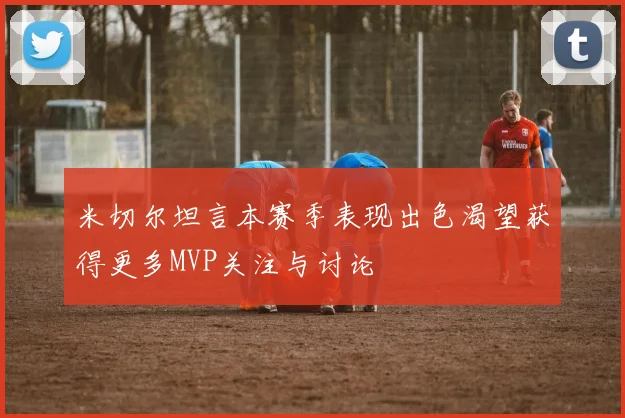 米切尔坦言本赛季表现出色渴望获得更多MVP关注与讨论