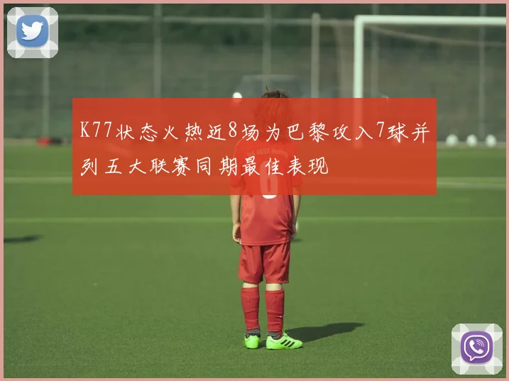 K77状态火热近8场为巴黎攻入7球并列五大联赛同期最佳表现