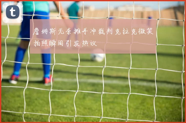 詹姆斯无奈摊手冲裁判克拉克微笑拍照瞬间引发热议