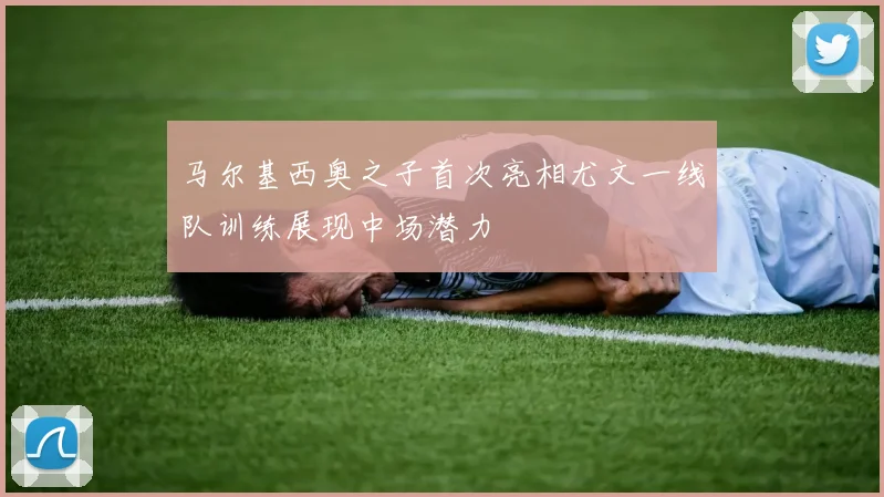 马尔基西奥之子首次亮相尤文一线队训练展现中场潜力