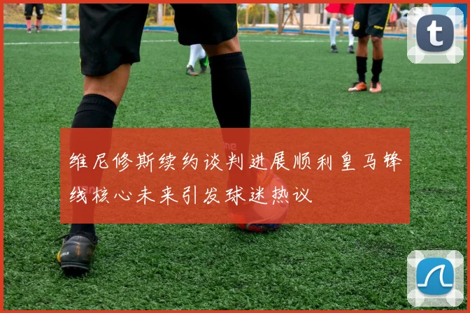 维尼修斯续约谈判进展顺利皇马锋线核心未来引发球迷热议