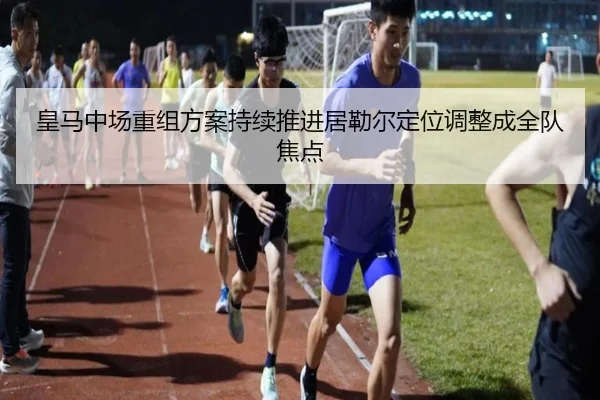 皇马中场重组方案持续推进居勒尔定位调整成全队焦点
