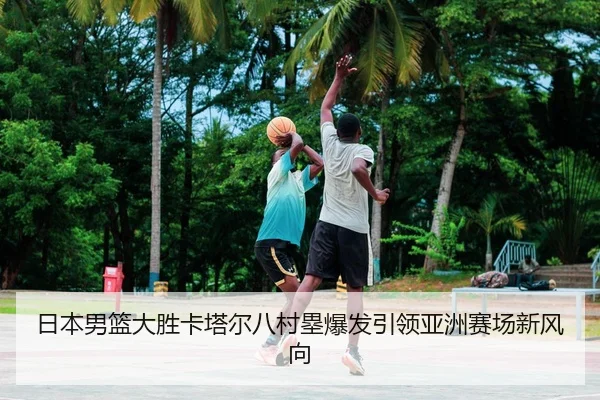 日本男篮大胜卡塔尔八村塁爆发引领亚洲赛场新风向