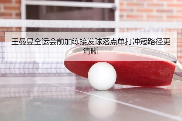 王曼昱全运会前加练接发球落点单打冲冠路径更清晰